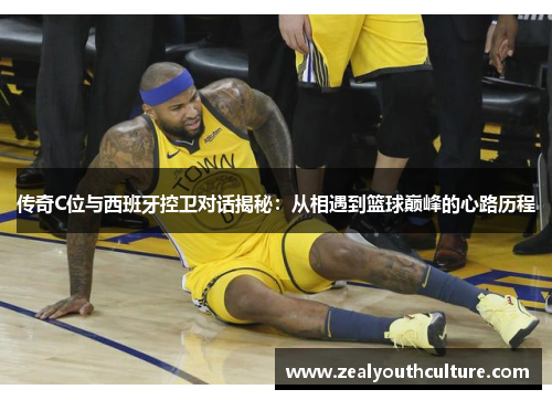传奇C位与西班牙控卫对话揭秘：从相遇到篮球巅峰的心路历程