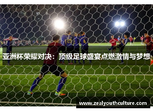 亚洲杯荣耀对决：顶级足球盛宴点燃激情与梦想